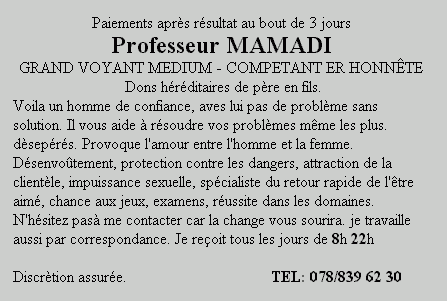 Paiements apr&egrave;s r&eacute;sultat au bout de 3 jours Professeur MAMADI GRAND VOYANT MEDIUM - COMPETANT ER HONN&Ecirc;TE Dons h&eacute;r&eacute;ditaires de p&egrave;re en fils. Voila un homme de confiance, aves lui pas de probl&egrave;me sans solution. Il vous aide &agrave; r&eacute;soudre vos probl&egrave;mes m&ecirc;me les plus. d&egrave;sep&eacute;r&eacute;s. Provoque l'amour entre l'homme et la femme. D&eacute;senvo&ucirc;tement, protection contre les dangers, attraction de la client&egrave;le, impuissance sexuelle, sp&eacute;cialiste du retour rapide de l'&ecirc;tre aim&eacute;, chance aux jeux, examens, r&eacute;ussite dans les domaines. N'h&eacute;sitez pas&agrave; me contacter car la chance vous sourira. je travaille aussi par correspondance. Je re&ccedil;oit tous les jours de 8h &auml; 22h Discr&egrave;tion assur&eacute;e.TEL:&nbsp; 078/839 62 30