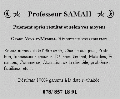 Professeur SAMAH Paiement apr&egrave;s r&eacute;sultat et selon vos moyens GRAND VOYANT-MEDIUM - R&Eacute;SOUT TOUS VOS PROBL&Egrave;MES : Retour imm&eacute;diat de l'&ecirc;tre aim&eacute;, Chance aux jeux, Protection, Impuissance sexuelle, D&eacute;senvo&ucirc;tement, Maladies, Finances, Commerce, Attraction de la client&egrave;le, probl&egrave;mes&nbsp; familiaux, etc...&nbsp; R&eacute;sultats 100% garantis &agrave; la date souhait&eacute;e078/ 857 18 91