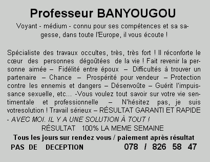 Professeur BANYOUGOU Voyant - m&eacute;dium - connu pour ses comp&eacute;tences et sa sa- gesse, dans toute l'Europe, il vous &eacute;coute ! Sp&eacute;cialiste des travaux occultes, tr&egrave;s, tr&egrave;s fort ! Il r&eacute;conforte le c&oelig;ur des personnes d&eacute;go&ucirc;t&eacute;esde la vie ! Fait revenir la per- sonne aim&eacute;e - Fid&eacute;lit&eacute; entre &eacute;poux - Difficult&eacute;s &agrave; trouver un partenaire - Chance - Prosp&eacute;rit&eacute; pour vendeur - Protection contre les ennemis et dangers - D&eacute;senvo&ucirc;te - Gu&eacute;rit l'impuis- sance sexuelle, etc... -Vous voulez tout savoir sur votre vie sen- timentale et professionnelle - N'h&eacute;sitez pas, je suis votresolution ! Travail s&eacute;rieux - R&Eacute;SULTAT GARANTI ET RAPIDE - AVEC MOI. IL Y A UNE SOLUTION &Agrave; TOUT ! R&Eacute;SULTAT 100% LA MEME SEMAINE  Tous les jours sur rendez vous / paiement apr&egrave;s r&eacute;sultat PAS DE DECEPTION 078 / 826 58 47