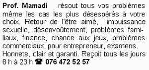 Prof. Mamadi r&eacute;sout tous vos probl&egrave;mes m&ecirc;me les cas les plus d&eacute;sesp&eacute;r&eacute;s&agrave; votre choix. Retour de l'&ecirc;tre aim&eacute;,  impuissance sexuelle,  d&eacute;senvo&ucirc;tement, probl&egrave;mes  fami- liaux, finance, chance aux jeux, probl&agrave;mes commerciaux, pour entrepreneur, examens. Honnete, clair et garanti. Re&ccedil;oit tous les jours 8 h &agrave; 23 h ( 076 472 52 57