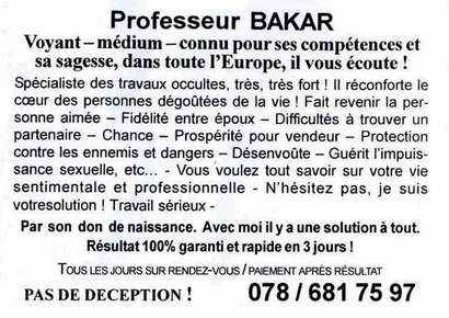 Professeur BAKAR Voyant - medium - connu pour ses competences et sa sagesse, dans toute l'Europe, iI vous ecoute ! Specialiste des travaux occultes, tres, tres fort! II reconforte Ie creur des personnes degoGtees de la vie! Fait revenir la personne aimee - Fidelite entre epoux - Difficultes a trouver un partenaire - Chance - Prosperite pour vendeur - Protection contre les ennemis et dangers - DesenvoOte - Guerit I'impuissance sexuelle, etc... - Vous'voulez tout savoir sur votre vie sentimentale et professionnelle - N'hesitez pas, je suis votresolution ! Travail serieux Par son don de naissance. Avec moi iI y a une solution a tout. Resultat 100% garanti et rapide en 3 jours ! Tous LES JOURS SUR RENDEZ-VOUS I PAIEMENT APRES RESULT AT PAS DE DECEPTION! 078/681 75 97