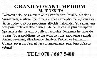 GRAND VOYANT-MEDIUM - M. N'NESITA Paiement selon vos moyens apres satisfaction. Poss&egrave;de des dons Surnaturels, maitrise une force spirituelle exceptionnelle, vous aide A r&eacute;soudre touS vos probl&egrave;mes affectifs, retour de l'etre aim&eacute;, une fois pour toute &agrave; la date d&eacute;sir&eacute;e. M&ecirc;me les cas les plus d&eacute;sesp&eacute;r&eacute;s. Sp&eacute;cialiste des travaux occultes. F&eacute;condit&eacute;. Supprime les rides du Visage. Tous probl&egrave;mes de cheveux, de poils, probl&egrave;mes sexuels. Amaigrissement, attraction de client&egrave;le. Probl&egrave;mes familiaux., Chance aux jeux. Travail par correspondance aussi bien qu'&agrave; son cabinet. TEL: 078 / 667 5488